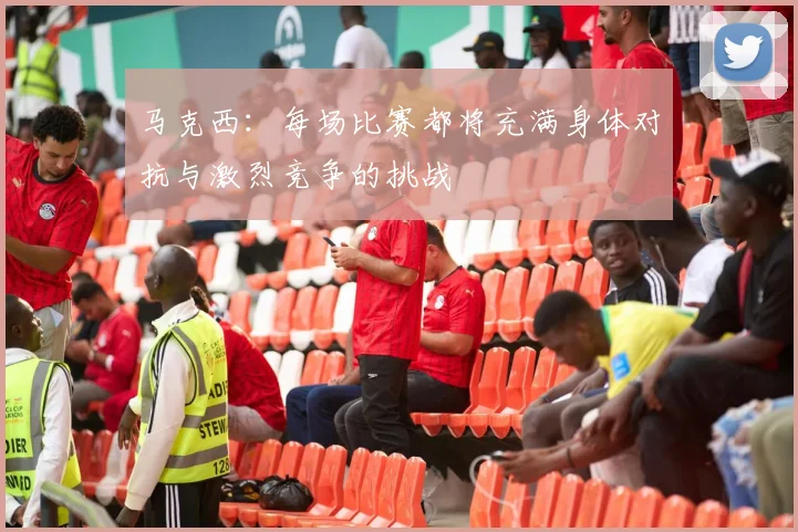 马克西：每场比赛都将充满身体对抗与激烈竞争的挑战