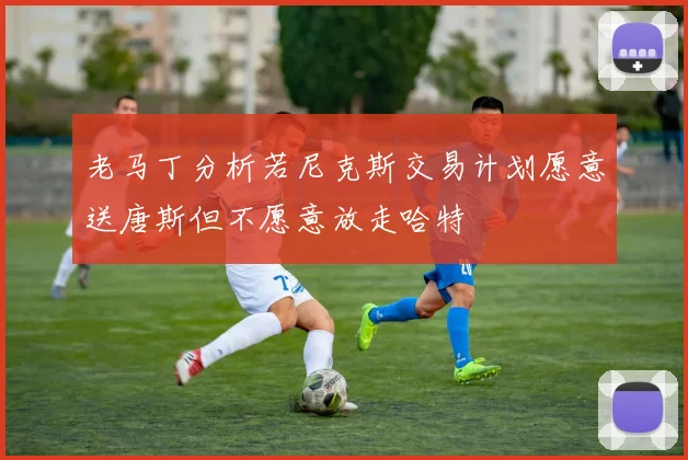 老马丁分析若尼克斯交易计划愿意送唐斯但不愿意放走哈特