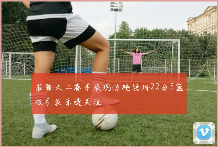 菲隆大二赛季表现惊艳场均22分5篮板引发乐透关注