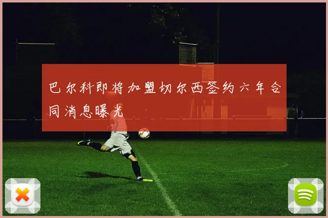 巴尔科即将加盟切尔西签约六年合同消息曝光