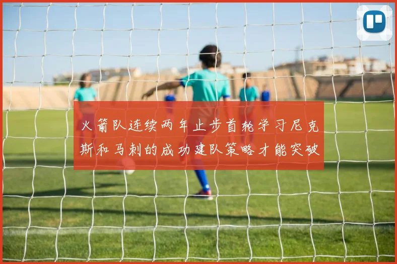 火箭队连续两年止步首轮学习尼克斯和马刺的成功建队策略才能突破瓶颈