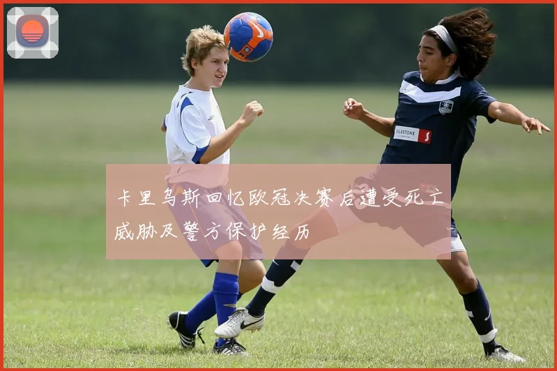 卡里乌斯回忆欧冠决赛后遭受死亡威胁及警方保护经历