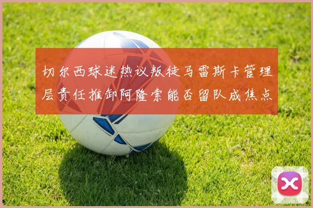 切尔西球迷热议叛徒马雷斯卡管理层责任推卸阿隆索能否留队成焦点
