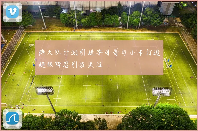 热火队计划引进字母哥与小卡打造超级阵容引发关注