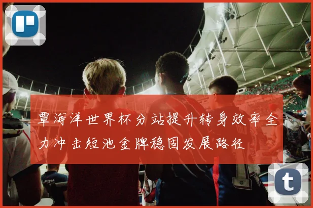覃海洋世界杯分站提升转身效率全力冲击短池金牌稳固发展路径