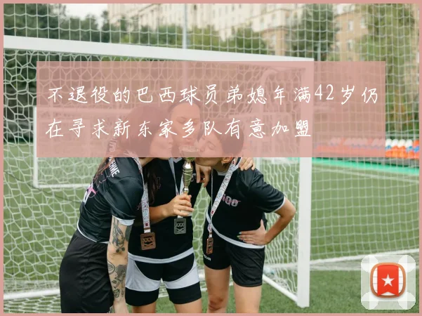 不退役的巴西球员弟媳年满42岁仍在寻求新东家多队有意加盟