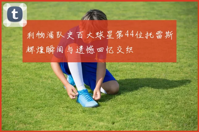利物浦队史百大球星第44位托雷斯辉煌瞬间与遗憾回忆交织