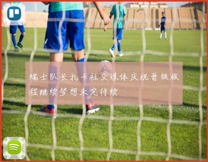 瑞士队长扎卡社交媒体庆祝晋级旅程继续梦想未完待续