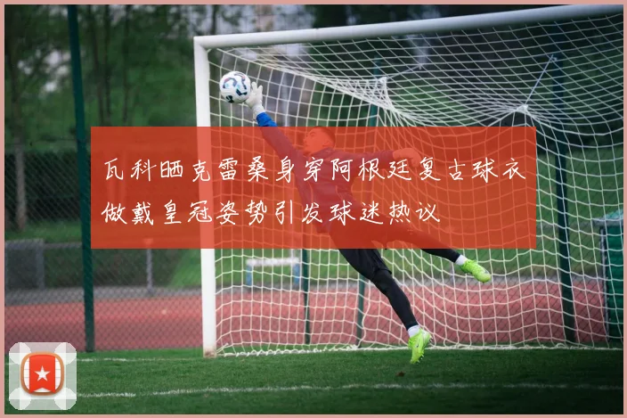 瓦科晒克雷桑身穿阿根廷复古球衣做戴皇冠姿势引发球迷热议