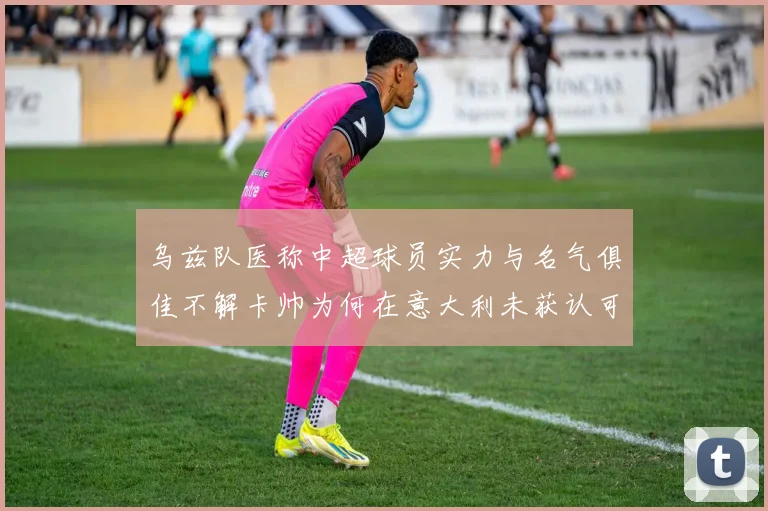 乌兹队医称中超球员实力与名气俱佳不解卡帅为何在意大利未获认可