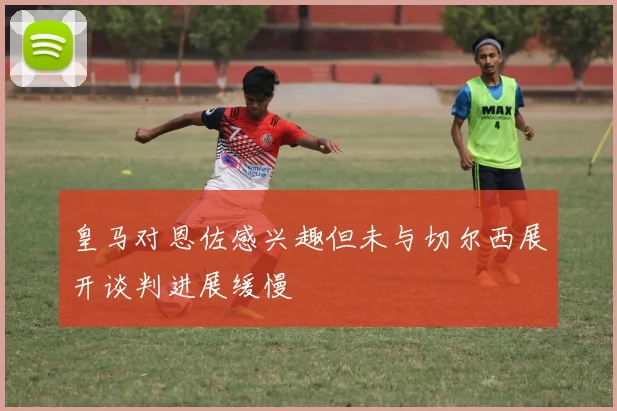 皇马对恩佐感兴趣但未与切尔西展开谈判进展缓慢