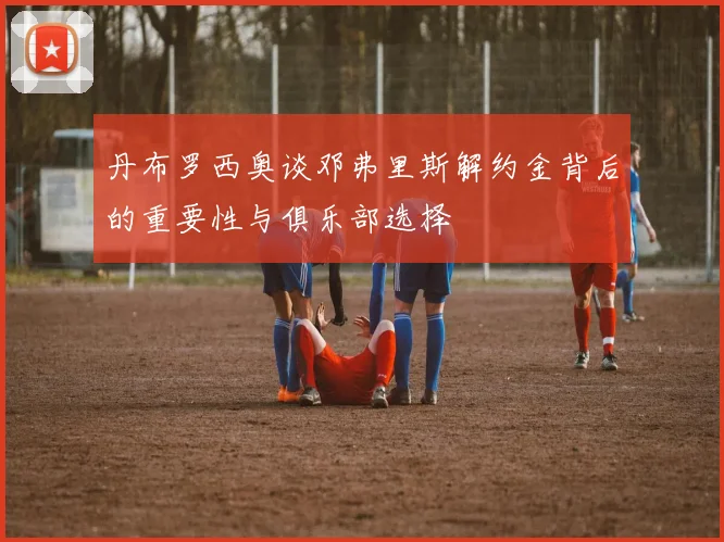 丹布罗西奥谈邓弗里斯解约金背后的重要性与俱乐部选择