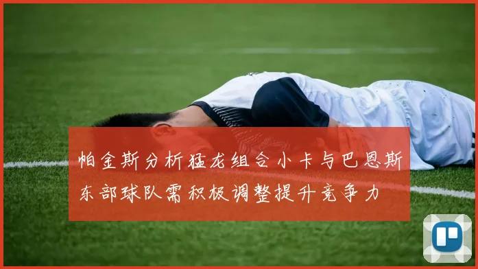 帕金斯分析猛龙组合小卡与巴恩斯东部球队需积极调整提升竞争力