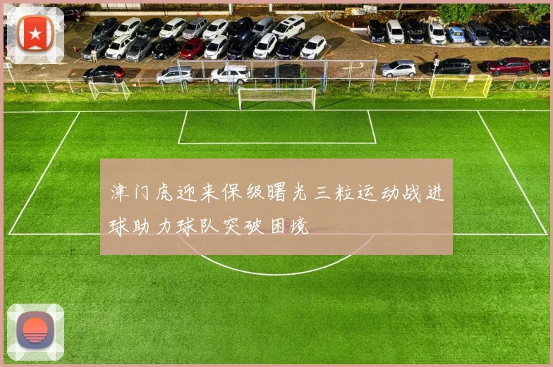 津门虎迎来保级曙光三粒运动战进球助力球队突破困境