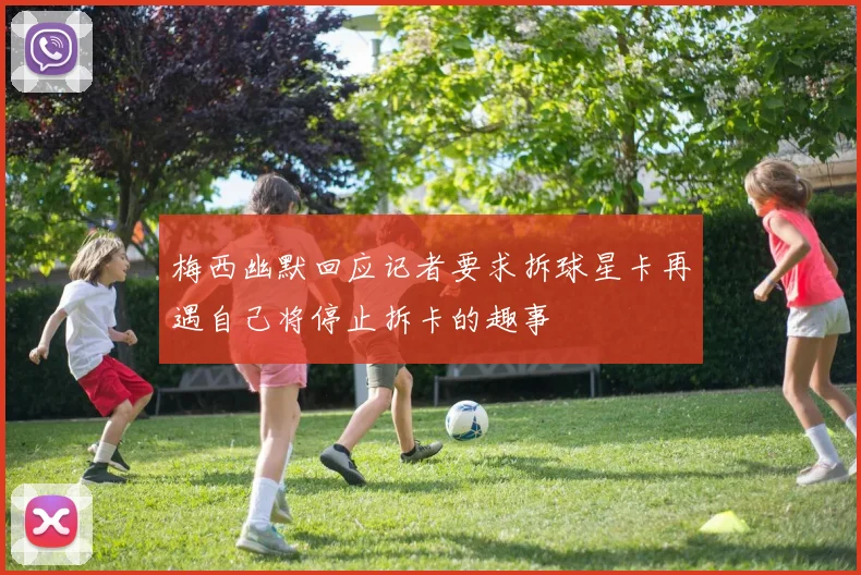 梅西幽默回应记者要求拆球星卡再遇自己将停止拆卡的趣事