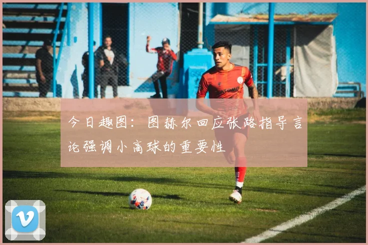 今日趣图：图赫尔回应张路指导言论强调小高球的重要性