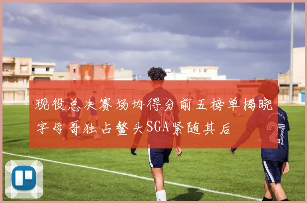 现役总决赛场均得分前五榜单揭晓字母哥独占鳌头SGA紧随其后