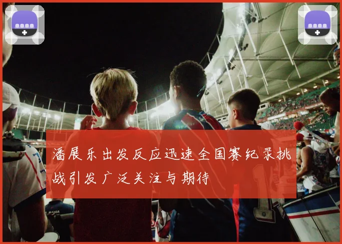 潘展乐出发反应迅速全国赛纪录挑战引发广泛关注与期待