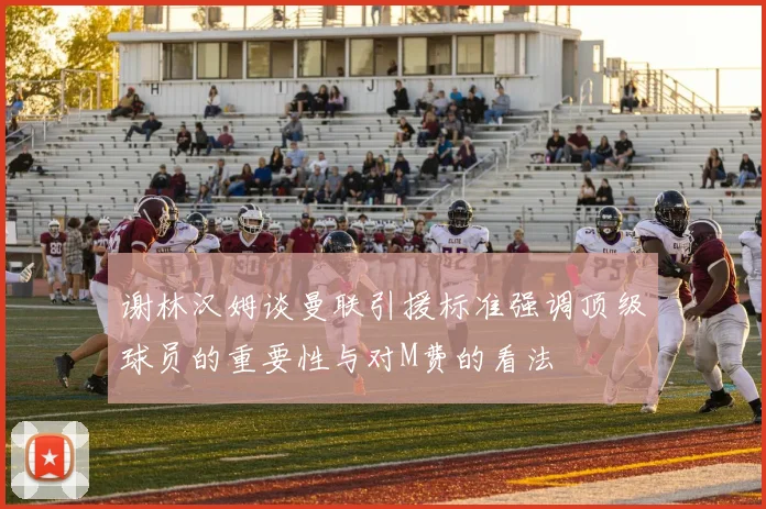 谢林汉姆谈曼联引援标准强调顶级球员的重要性与对M费的看法