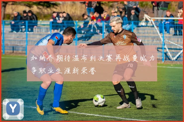 加纳乔期待温布利决赛再战曼城力争职业生涯新荣誉
