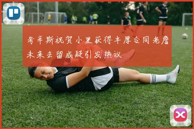 考辛斯祝贺小里获得丰厚合同老詹未来去留成疑引发热议