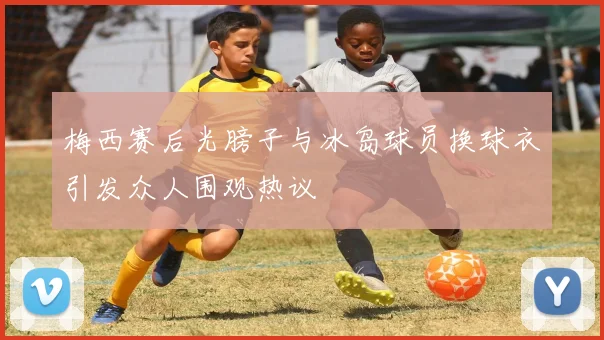 梅西赛后光膀子与冰岛球员换球衣引发众人围观热议