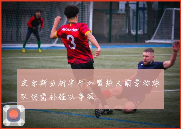 皮尔斯分析字母加盟热火前景称球队仍需补强以争冠