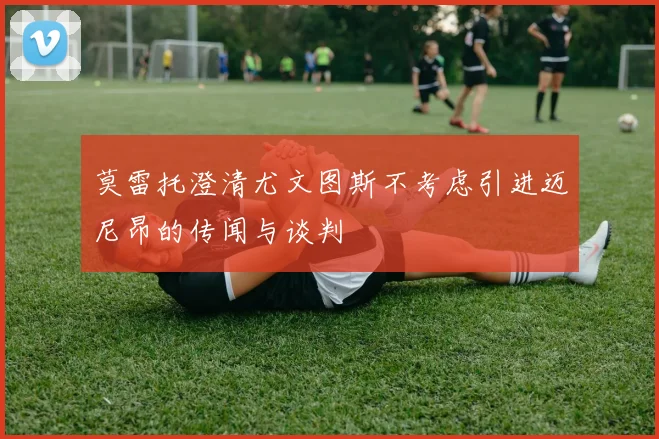 莫雷托澄清尤文图斯不考虑引进迈尼昂的传闻与谈判