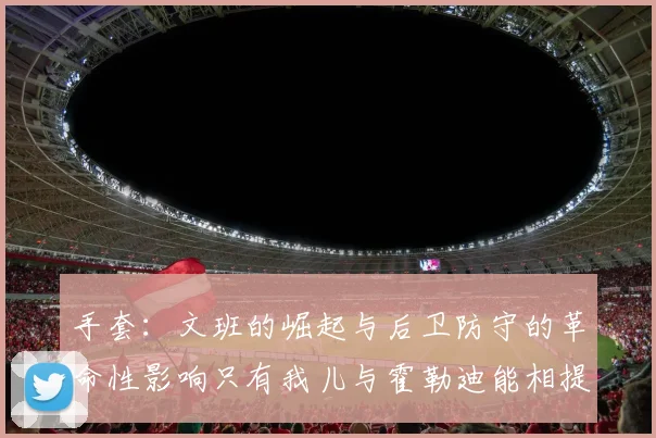 手套：文班的崛起与后卫防守的革命性影响只有我儿与霍勒迪能相提并论