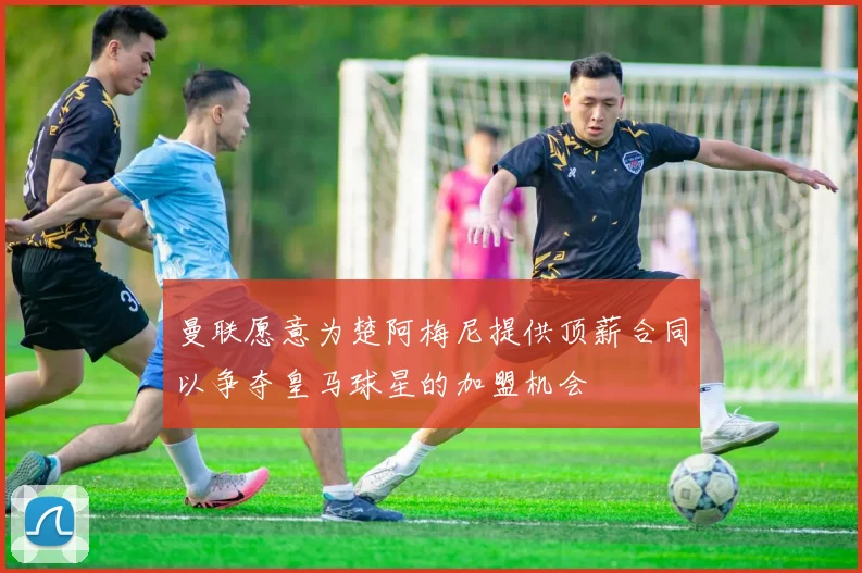 曼联愿意为楚阿梅尼提供顶薪合同以争夺皇马球星的加盟机会